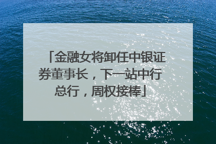 金融女将卸任中银证券董事长，下一站中行总行，周权接棒