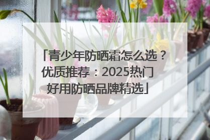 青少年防晒霜怎么选？优质推荐：2025热门好用防晒品牌精选