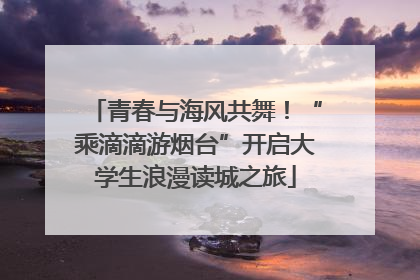 青春与海风共舞！“乘滴滴游烟台”开启大学生浪漫读城之旅