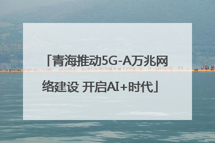 青海推动5G-A万兆网络建设 开启AI+时代