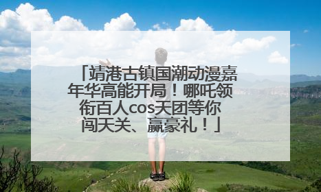 靖港古镇国潮动漫嘉年华高能开局！哪吒领衔百人cos天团等你闯天关、赢豪礼！