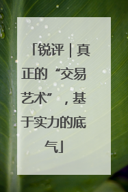 锐评｜真正的“交易艺术”，基于实力的底气