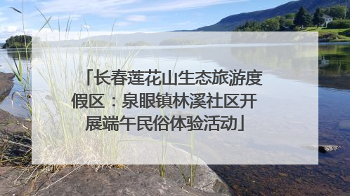 长春莲花山生态旅游度假区：泉眼镇林溪社区开展端午民俗体验活动