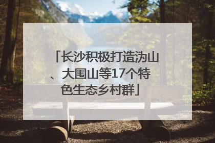 长沙积极打造沩山、大围山等17个特色生态乡村群