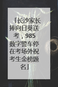 长沙家长捧向日葵送考，985数字警车停在考场外祝考生金榜题名
