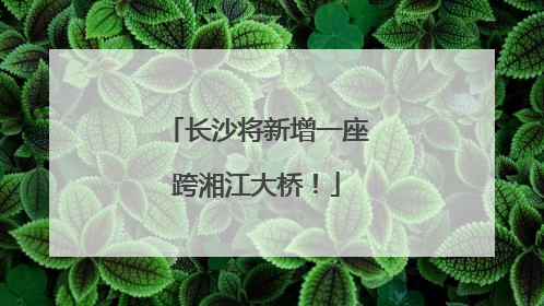 长沙将新增一座跨湘江大桥！