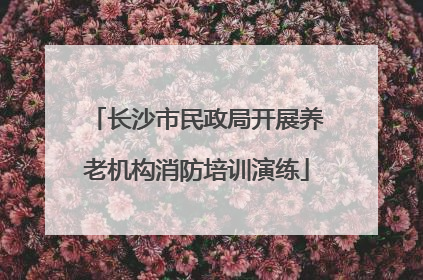 长沙市民政局开展养老机构消防培训演练
