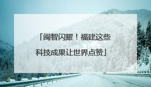 闽智闪耀！福建这些科技成果让世界点赞