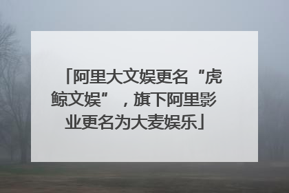 阿里大文娱更名“虎鲸文娱”，旗下阿里影业更名为大麦娱乐