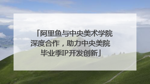 阿里鱼与中央美术学院深度合作，助力中央美院毕业季IP开发创新
