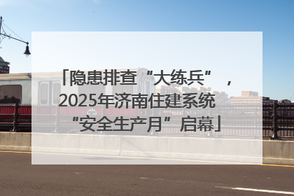 隐患排查“大练兵”，2025年济南住建系统“安全生产月”启幕