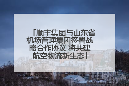 顺丰集团与山东省机场管理集团签署战略合作协议 将共建航空物流新生态