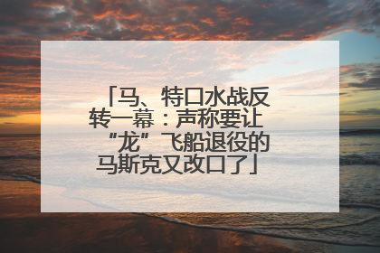 马、特口水战反转一幕:声称要让“龙”飞船退役的马斯克又改口了