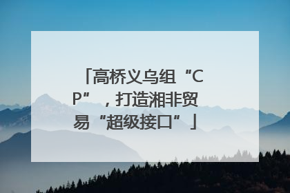 高桥义乌组“CP”，打造湘非贸易“超级接口”