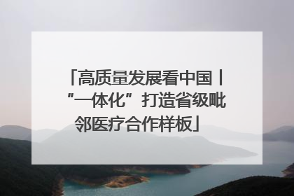 高质量发展看中国丨“一体化”打造省级毗邻医疗合作样板