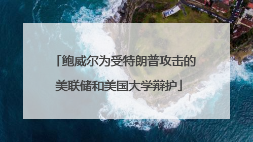 鲍威尔为受特朗普攻击的美联储和美国大学辩护