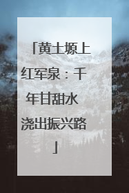 黄土塬上红军泉：千年甘甜水 浇出振兴路