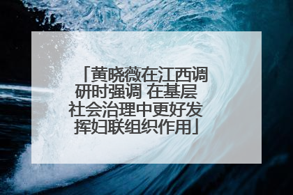 黄晓薇在江西调研时强调 在基层社会治理中更好发挥妇联组织作用