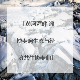 黄河湾畔 淄博奏响生态与经济共生协奏曲