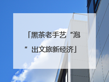 黑茶老手艺“泡”出文旅新经济