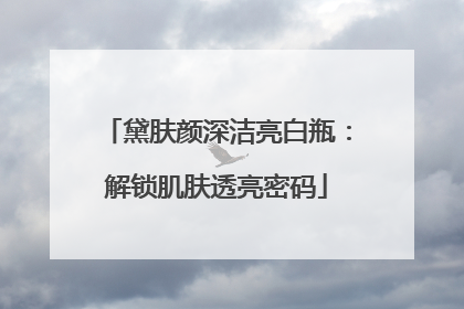 黛肤颜深洁亮白瓶：解锁肌肤透亮密码
