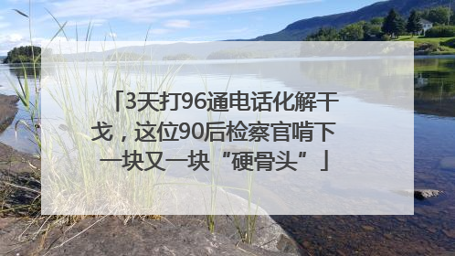 3天打96通电话化解干戈，这位90后检察官啃下一块又一块“硬骨头”