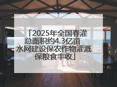 2025年全国春灌总面积约4.3亿亩 水网建设保农作物灌溉 保粮食丰收