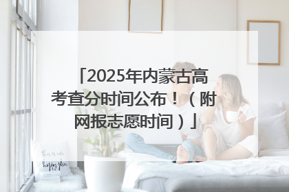 2025年内蒙古高考查分时间公布！（附网报志愿时间）