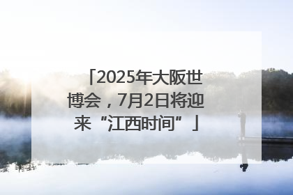 2025年大阪世博会，7月2日将迎来“江西时间”