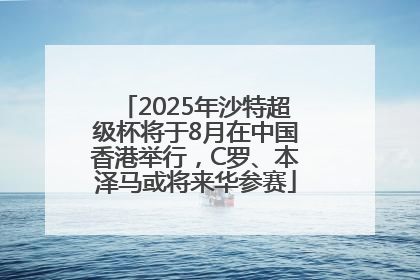 2025年沙特超级杯将于8月在中国香港举行，C罗、本泽马或将来华参赛
