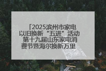 2025滨州市家电以旧换新“五进”活动 第十九届山东家电消费节暨海尔换新万里 行山东站全面启动