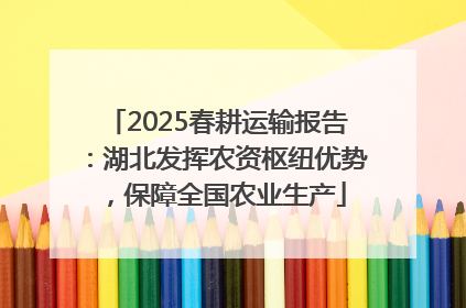 2025春耕运输报告：湖北发挥农资枢纽优势，保障全国农业生产
