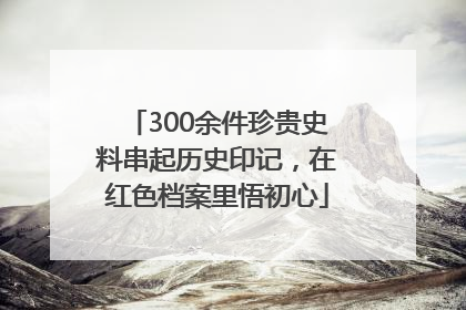 300余件珍贵史料串起历史印记，在红色档案里悟初心