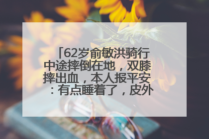 62岁俞敏洪骑行中途摔倒在地，双膝摔出血，本人报平安：有点睡着了，皮外伤，不用担心