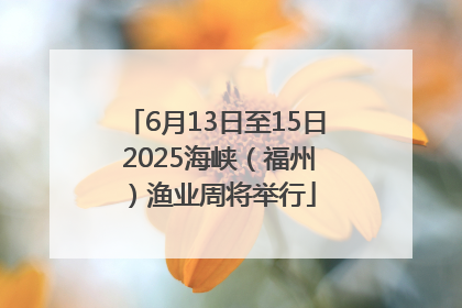 6月13日至15日 2025海峡（福州）渔业周将举行